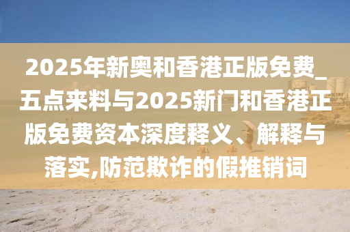 2025年新奧和香港正版免費(fèi)_五點(diǎn)來(lái)料與2025新門和香港正版免費(fèi)資本深度釋義、解釋與落實(shí),防范欺詐的假推銷詞