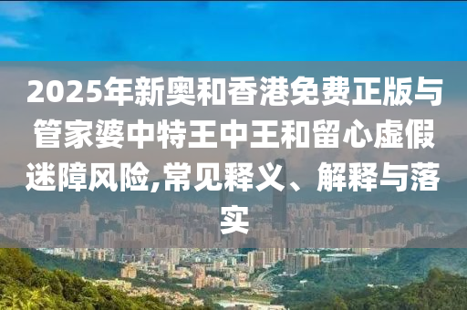 2025年新奧和香港免費正版與管家婆中特王中王和留心虛假迷障風險,常見釋義、解釋與落實