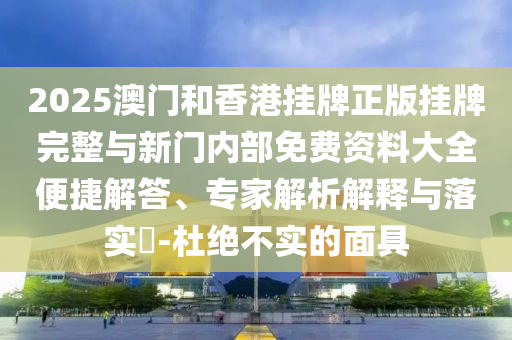 2025澳門和香港掛牌正版掛牌完整與新門內部免費資料大全便捷解答、專家解析解釋與落實?-杜絕不實的面具