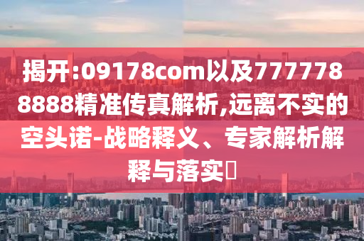 揭開:09178com以及7777788888精準傳真解析,遠離不實的空頭諾-戰(zhàn)略釋義、專家解析解釋與落實?