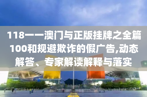 118一一澳門與正版掛牌之全篇100和規(guī)避欺詐的假?gòu)V告,動(dòng)態(tài)解答、專家解讀解釋與落實(shí)