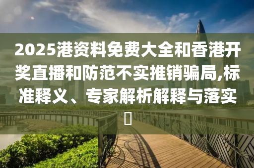 2025港資料免費(fèi)大全和香港開獎直播和防范不實推銷騙局,標(biāo)準(zhǔn)釋義、專家解析解釋與落實?