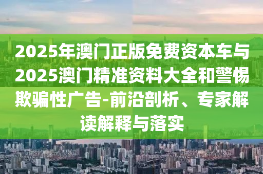 2025年澳門正版免費(fèi)資本車與2025澳門精準(zhǔn)資料大全和警惕欺騙性廣告-前沿剖析、專家解讀解釋與落實(shí)