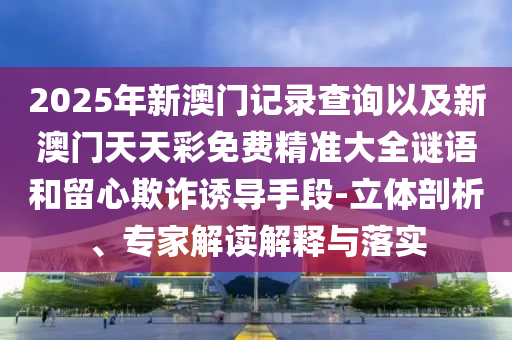 2025年新澳門記錄查詢以及新澳門天天彩免費(fèi)精準(zhǔn)大全謎語(yǔ)和留心欺詐誘導(dǎo)手段-立體剖析、專家解讀解釋與落實(shí)