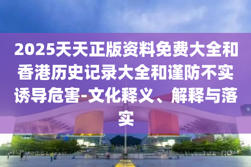2025天天正版資料免費(fèi)大全和香港歷史記錄大全和謹(jǐn)防不實(shí)誘導(dǎo)危害-文化釋義、解釋與落實(shí)