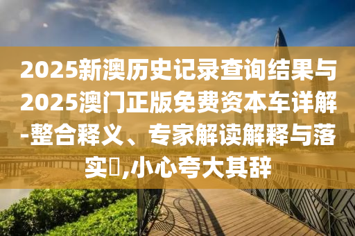 2025新澳歷史記錄查詢(xún)結(jié)果與2025澳門(mén)正版免費(fèi)資本車(chē)詳解-整合釋義、專(zhuān)家解讀解釋與落實(shí)?,小心夸大其辭