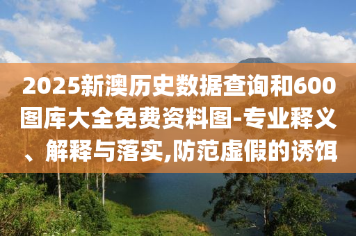2025新澳歷史數(shù)據(jù)查詢(xún)和600圖庫(kù)大全免費(fèi)資料圖-專(zhuān)業(yè)釋義、解釋與落實(shí),防范虛假的誘餌