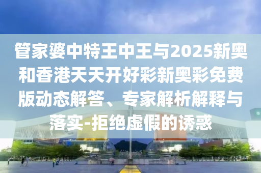 管家婆中特王中王與2025新奧和香港天天開好彩新奧彩免費版動態(tài)解答、專家解析解釋與落實-拒絕虛假的誘惑