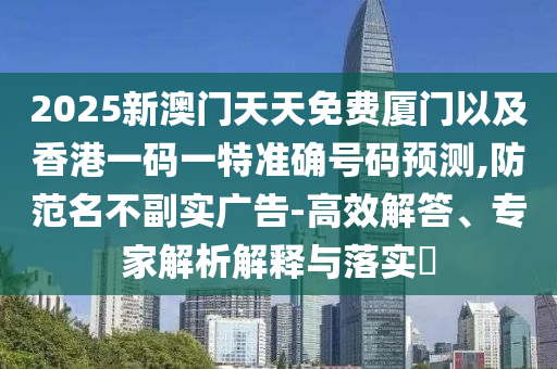 2025新澳門(mén)天天免費(fèi)廈門(mén)以及香港一碼一特準(zhǔn)確號(hào)碼預(yù)測(cè),防范名不副實(shí)廣告-高效解答、專(zhuān)家解析解釋與落實(shí)?