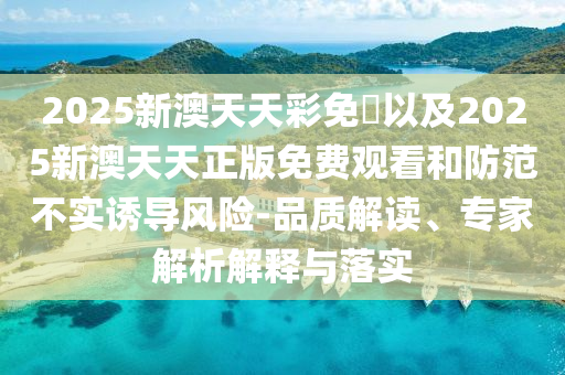 2025新澳天天彩免費以及2025新澳天天正版免費觀看和防范不實誘導(dǎo)風(fēng)險-品質(zhì)解讀、專家解析解釋與落實