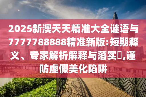 2025新澳天天精準(zhǔn)大全謎語(yǔ)與7777788888精準(zhǔn)新版:短期釋義、專家解析解釋與落實(shí)?,謹(jǐn)防虛假美化陷阱