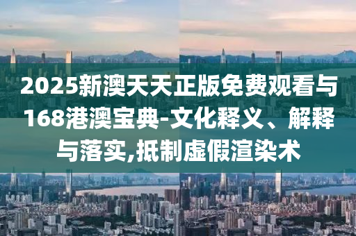 2025新澳天天正版免費觀看與168港澳寶典-文化釋義、解釋與落實,抵制虛假渲染術