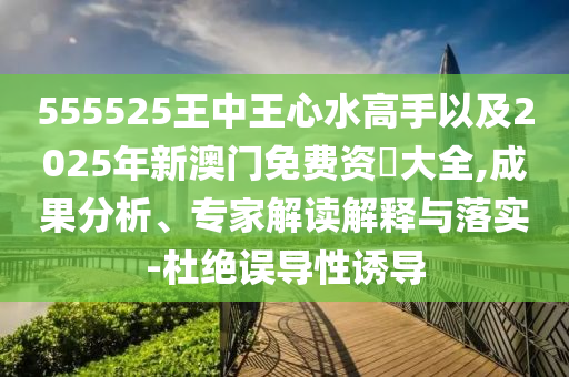 555525王中王心水高手以及2025年新澳門免費(fèi)資枓大全,成果分析、專家解讀解釋與落實(shí)-杜絕誤導(dǎo)性誘導(dǎo)