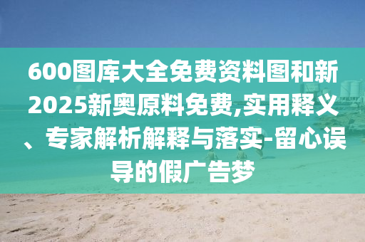 600圖庫大全免費(fèi)資料圖和新2025新奧原料免費(fèi),實(shí)用釋義、專家解析解釋與落實(shí)-留心誤導(dǎo)的假廣告夢