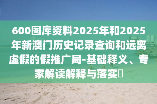 600圖庫資料2025年和2025年新澳門歷史記錄查詢和遠(yuǎn)離虛假的假推廣局-基礎(chǔ)釋義、專家解讀解釋與落實(shí)?