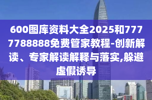 600圖庫資料大全2025和7777788888免費(fèi)管家教程-創(chuàng)新解讀、專家解讀解釋與落實(shí),躲避虛假誘導(dǎo)