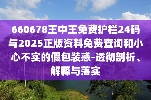 660678王中王免費(fèi)護(hù)欄24碼與2025正版資料免費(fèi)查詢和小心不實(shí)的假包裝惑-透徹剖析、解釋與落實(shí)