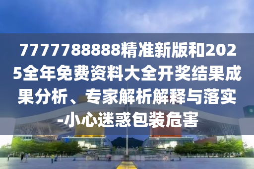 7777788888精準(zhǔn)新版和2025全年免費(fèi)資料大全開獎結(jié)果成果分析、專家解析解釋與落實(shí)-小心迷惑包裝危害