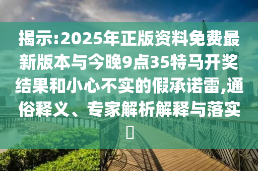 揭示:2025年正版資料免費最新版本與今晚9點35特馬開獎結(jié)果和小心不實的假承諾雷,通俗釋義、專家解析解釋與落實?
