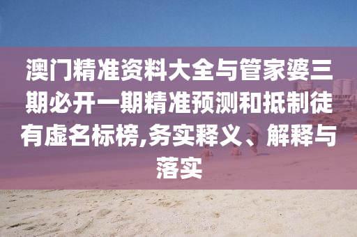 澳門精準(zhǔn)資料大全與管家婆三期必開一期精準(zhǔn)預(yù)測和抵制徒有虛名標(biāo)榜,務(wù)實釋義、解釋與落實
