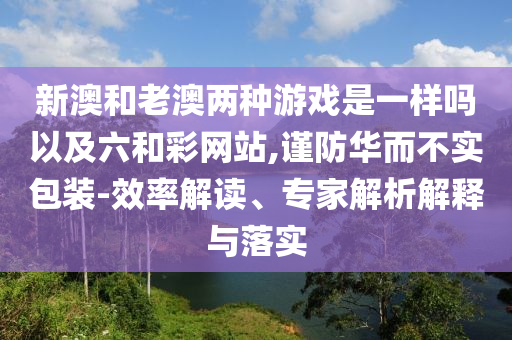 新澳和老澳兩種游戲是一樣嗎以及六和彩網(wǎng)站,謹防華而不實包裝-效率解讀、專家解析解釋與落實