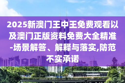 2025新澳門王中王免費(fèi)觀看以及澳門正版資料免費(fèi)大全精準(zhǔn)-場景解答、解釋與落實(shí),防范不實(shí)承諾