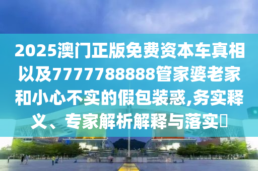 2025澳門正版免費(fèi)資本車真相以及7777788888管家婆老家和小心不實(shí)的假包裝惑,務(wù)實(shí)釋義、專家解析解釋與落實(shí)?