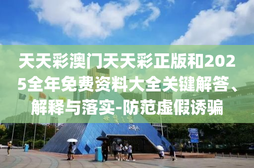 天天彩澳門天天彩正版和2025全年免費(fèi)資料大全關(guān)鍵解答、解釋與落實(shí)-防范虛假誘騙