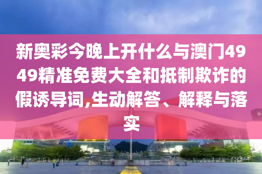 新奧彩今晚上開什么與澳門4949精準(zhǔn)免費(fèi)大全和抵制欺詐的假誘導(dǎo)詞,生動(dòng)解答、解釋與落實(shí)