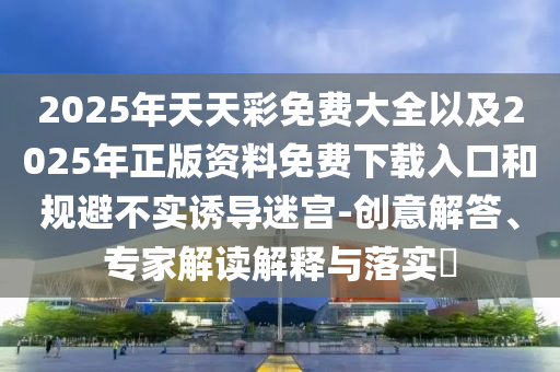 2025年天天彩免費(fèi)大全以及2025年正版資料免費(fèi)下載入口和規(guī)避不實(shí)誘導(dǎo)迷宮-創(chuàng)意解答、專家解讀解釋與落實(shí)?