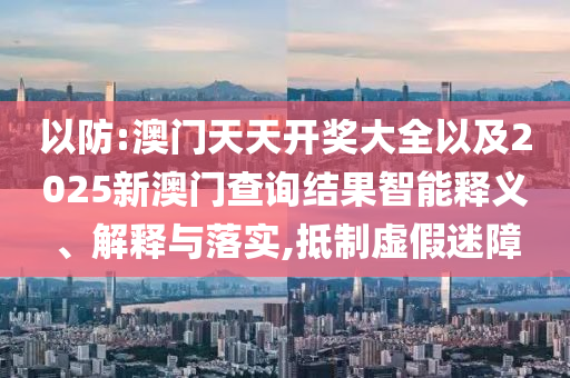 以防:澳門天天開獎大全以及2025新澳門查詢結(jié)果智能釋義、解釋與落實,抵制虛假迷障