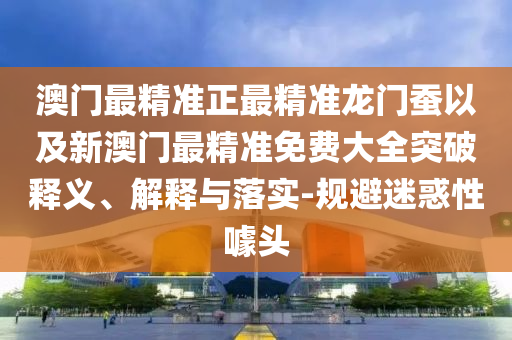 澳門(mén)最精準(zhǔn)正最精準(zhǔn)龍門(mén)蠶以及新澳門(mén)最精準(zhǔn)免費(fèi)大全突破釋義、解釋與落實(shí)-規(guī)避迷惑性噱頭