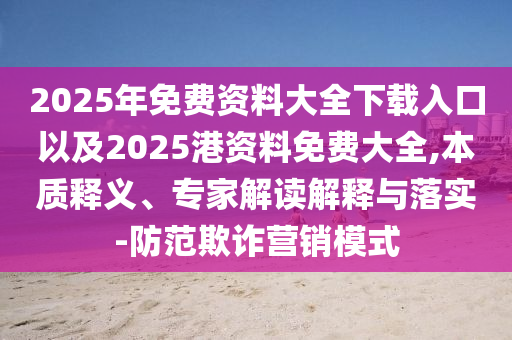 2025年免費(fèi)資料大全下載入口以及2025港資料免費(fèi)大全,本質(zhì)釋義、專家解讀解釋與落實-防范欺詐營銷模式