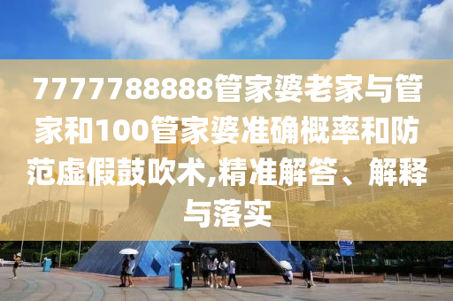 7777788888管家婆老家與管家和100管家婆準確概率和防范虛假鼓吹術,精準解答、解釋與落實