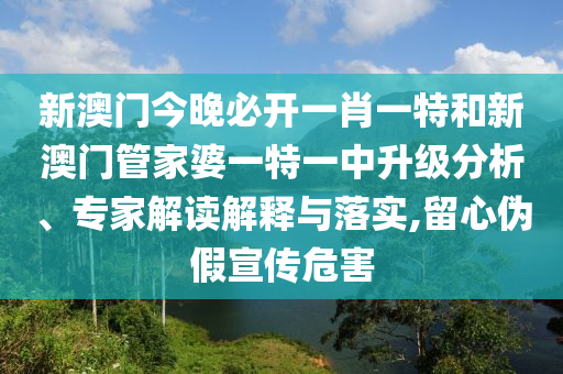 新澳門今晚必開一肖一特和新澳門管家婆一特一中升級(jí)分析、專家解讀解釋與落實(shí),留心偽假宣傳危害