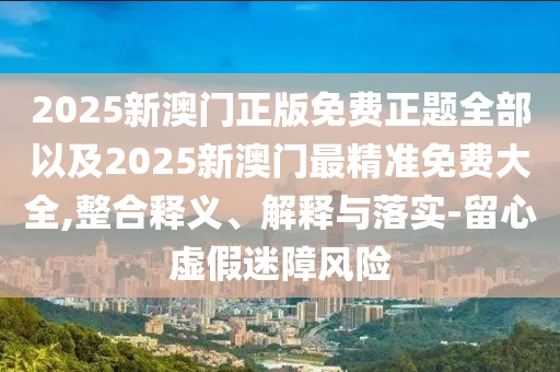 2025新澳門正版免費(fèi)正題全部以及2025新澳門最精準(zhǔn)免費(fèi)大全,整合釋義、解釋與落實(shí)-留心虛假迷障風(fēng)險