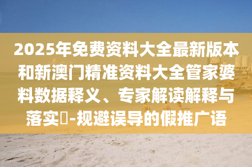 2025年免費(fèi)資料大全最新版本和新澳門精準(zhǔn)資料大全管家婆料數(shù)據(jù)釋義、專家解讀解釋與落實(shí)?-規(guī)避誤導(dǎo)的假推廣語(yǔ)