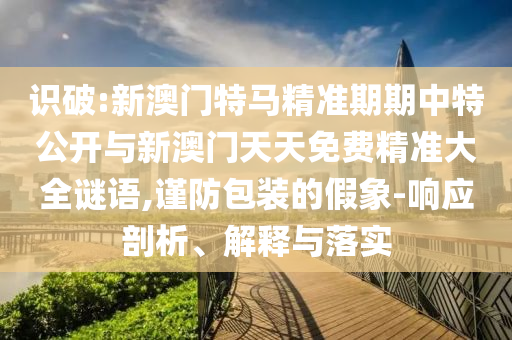 識破:新澳門特馬精準(zhǔn)期期中特公開與新澳門天天免費精準(zhǔn)大全謎語,謹(jǐn)防包裝的假象-響應(yīng)剖析、解釋與落實