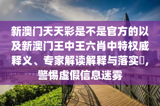 新澳門天天彩是不是官方的以及新澳門王中王六肖中特權威釋義、專家解讀解釋與落實?,警惕虛假信息迷霧