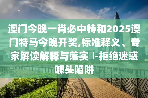 澳門今晚一肖必中特和2025澳門特馬今晚開獎,標準釋義、專家解讀解釋與落實?-拒絕迷惑噱頭陷阱