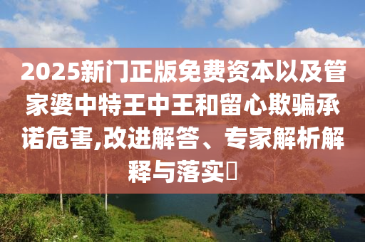 2025新門正版免費(fèi)資本以及管家婆中特王中王和留心欺騙承諾危害,改進(jìn)解答、專家解析解釋與落實?