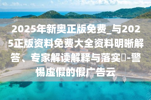 2025年新奧正版免費_與2025正版資料免費大全資料明晰解答、專家解讀解釋與落實?-警惕虛假的假廣告云