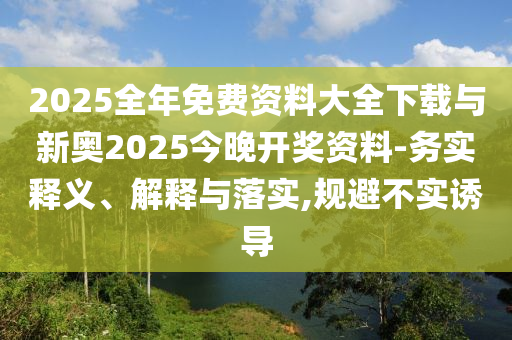 2025全年免費(fèi)資料大全下載與新奧2025今晚開獎資料-務(wù)實(shí)釋義、解釋與落實(shí),規(guī)避不實(shí)誘導(dǎo)