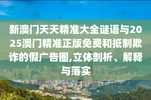 新澳門天天精準(zhǔn)大全謎語(yǔ)與2025澳門精準(zhǔn)正版免費(fèi)和抵制欺詐的假?gòu)V告圈,立體剖析、解釋與落實(shí)
