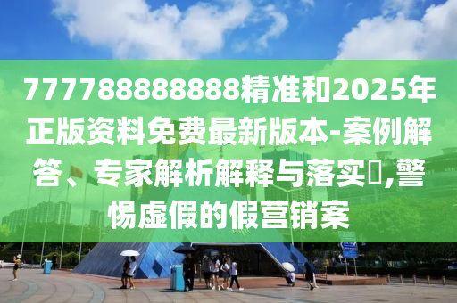 777788888888精準(zhǔn)和2025年正版資料免費最新版本-案例解答、專家解析解釋與落實?,警惕虛假的假營銷案