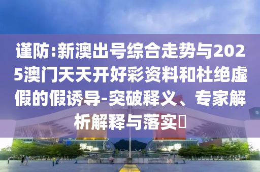 謹(jǐn)防:新澳出號綜合走勢與2025澳門天天開好彩資料和杜絕虛假的假誘導(dǎo)-突破釋義、專家解析解釋與落實(shí)?