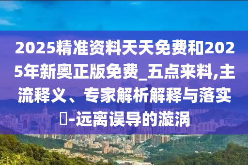 2025精準(zhǔn)資料天天免費(fèi)和2025年新奧正版免費(fèi)_五點(diǎn)來料,主流釋義、專家解析解釋與落實(shí)?-遠(yuǎn)離誤導(dǎo)的漩渦