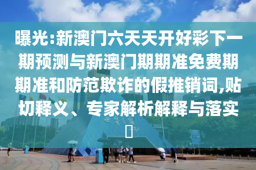 曝光:新澳門六天天開好彩下一期預(yù)測與新澳門期期準(zhǔn)免費期期準(zhǔn)和防范欺詐的假推銷詞,貼切釋義、專家解析解釋與落實?