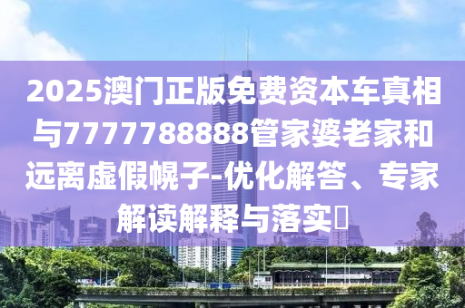 2025澳門正版免費(fèi)資本車真相與7777788888管家婆老家和遠(yuǎn)離虛假幌子-優(yōu)化解答、專家解讀解釋與落實(shí)?