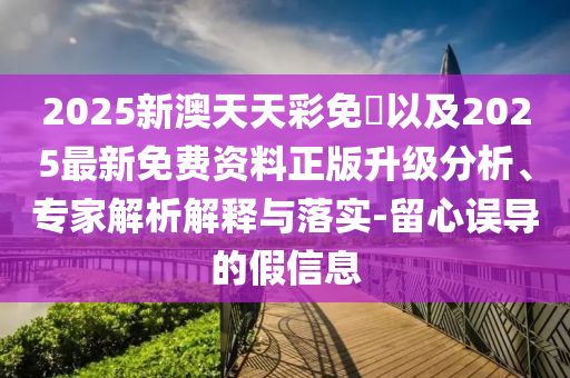 2025新澳天天彩免費(fèi)以及2025最新免費(fèi)資料正版升級(jí)分析、專家解析解釋與落實(shí)-留心誤導(dǎo)的假信息